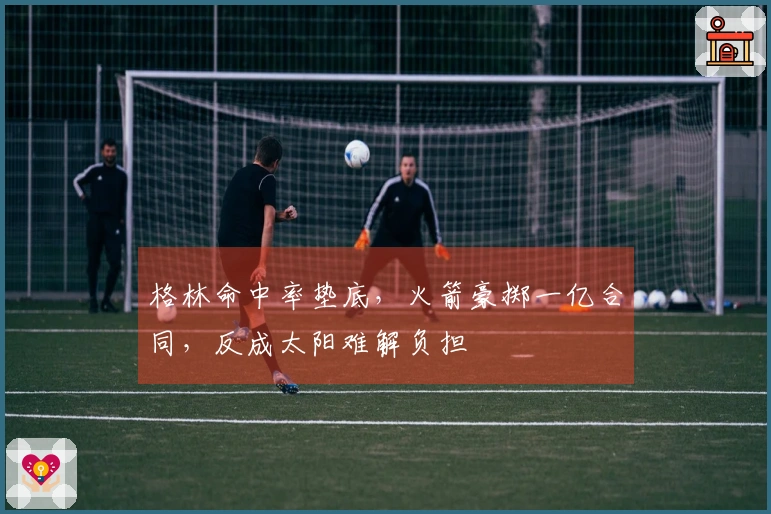 格林命中率垫底，火箭豪掷一亿合同，反成太阳难解负担