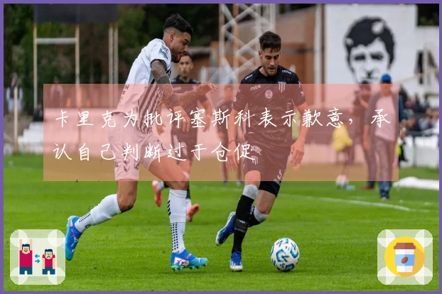 卡里克为批评塞斯科表示歉意，承认自己判断过于仓促