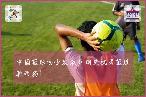 中国篮球协会发表声明庆祝男篮连胜两场！