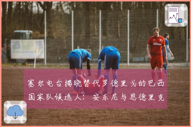 塞尔电台揭晓替代罗德里戈的巴西国家队候选人：安东尼与恩德里克入围