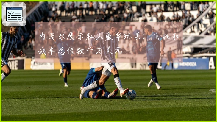 内马尔展示私人豪华玩具：飞机和战车总值数千万美元