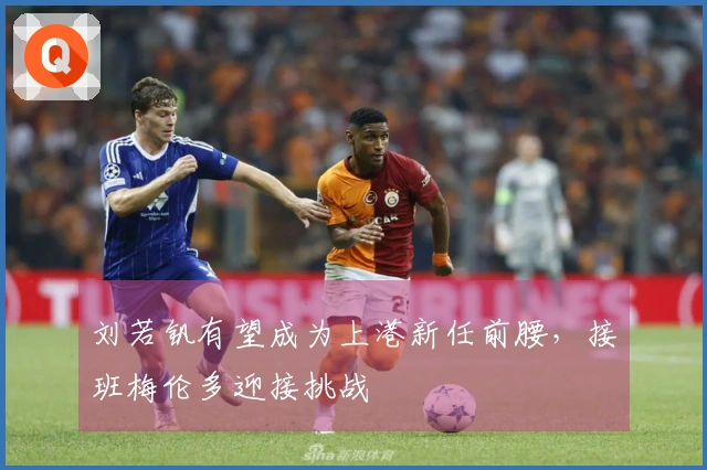 刘若钒有望成为上港新任前腰，接班梅伦多迎接挑战