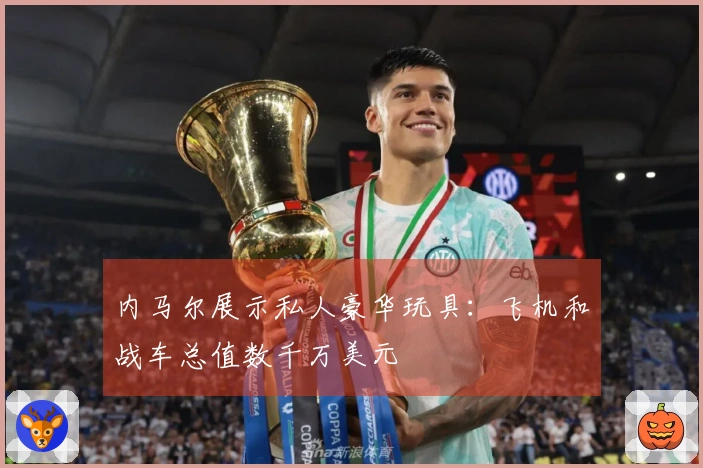 内马尔展示私人豪华玩具：飞机和战车总值数千万美元