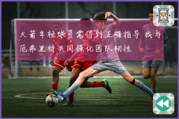火箭年轻球员需得到正确指导 我与范弗里特共同强化团队韧性