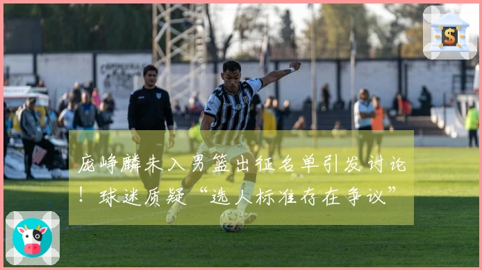 庞峥麟未入男篮出征名单引发讨论！球迷质疑“选人标准存在争议”