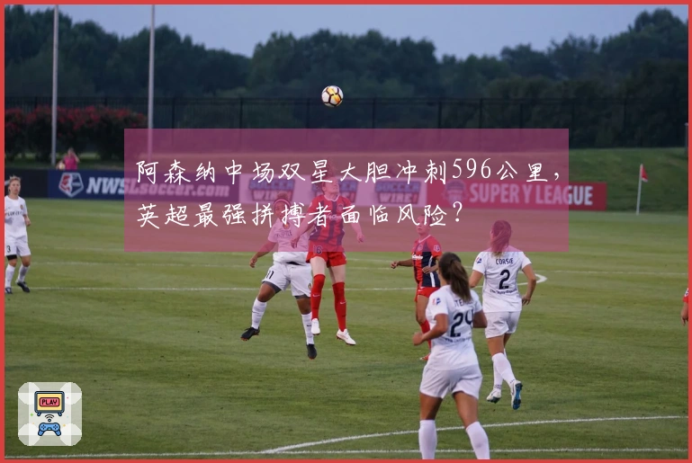 阿森纳中场双星大胆冲刺596公里，英超最强拼搏者面临风险？
