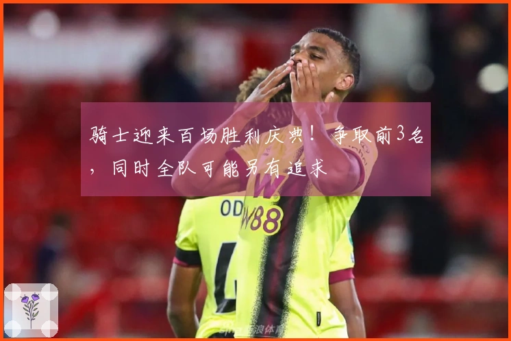 骑士迎来百场胜利庆典！争取前3名，同时全队可能另有追求
