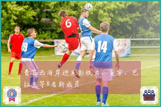 青岛西海岸迎来彭欣力、董宇、巴拉克等8名新成员