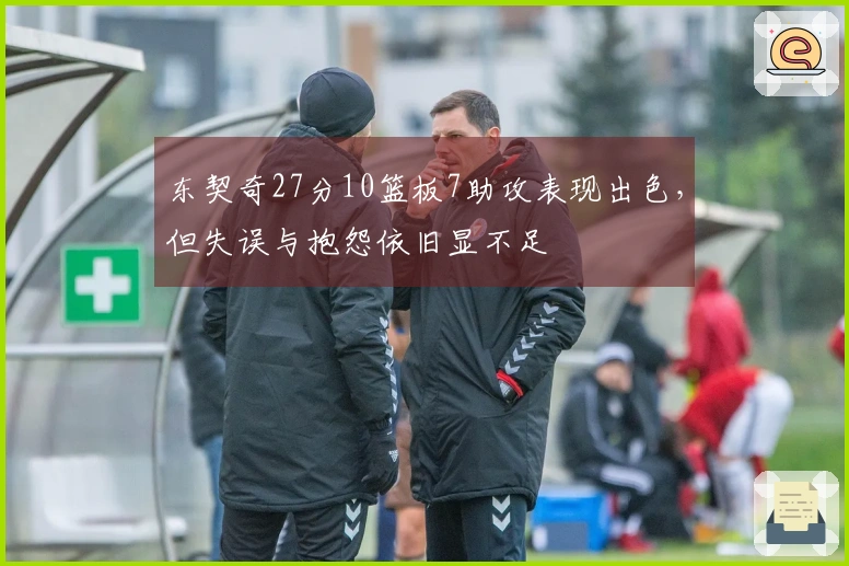 东契奇27分10篮板7助攻表现出色，但失误与抱怨依旧显不足