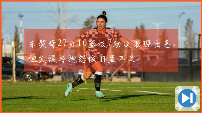 东契奇27分10篮板7助攻表现出色，但失误与抱怨依旧显不足